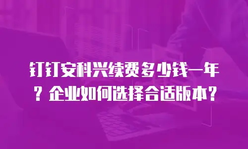 钉钉安科兴续费多少钱一年？企业如何选择合适版本？