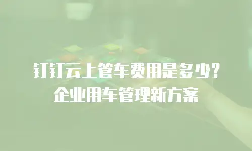 钉钉云上管车费用是多少？企业用车管理新方案