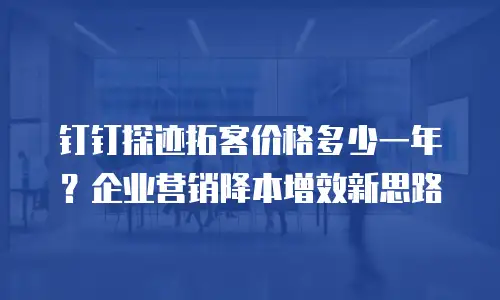 钉钉探迹拓客价格多少一年？企业营销降本增效新思路