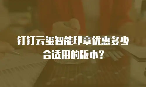 钉钉云玺智能印章优惠多少合适用的版本？