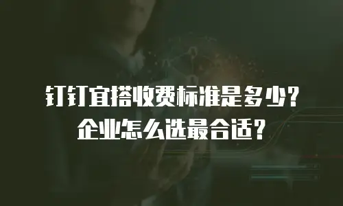 钉钉宜搭收费标准是多少？企业怎么选最合适？