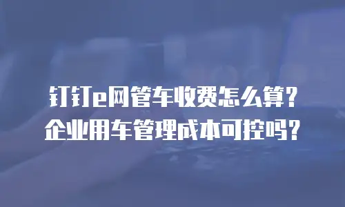 钉钉e网管车收费怎么算？企业用车管理成本可控吗？