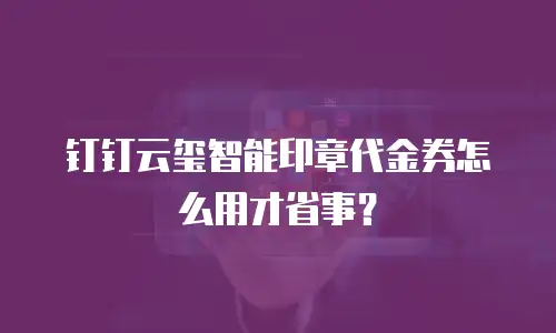 钉钉云玺智能印章代金券怎么用才省事？