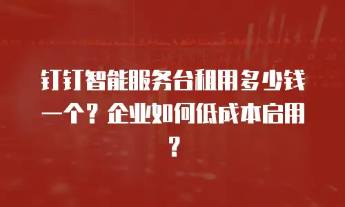 钉钉智能服务台租用多少钱一个？企业如何低成本启用？
