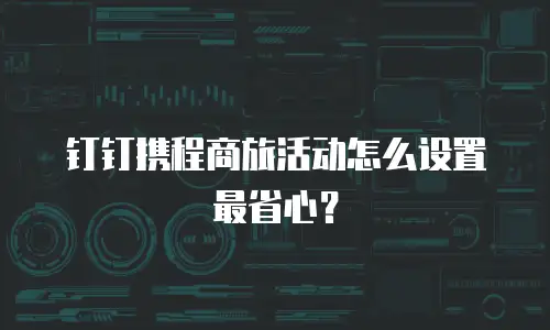 钉钉携程商旅活动怎么设置最省心？