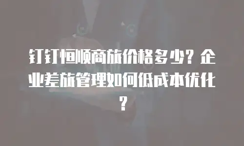 钉钉恒顺商旅价格多少？企业差旅管理如何低成本优化？