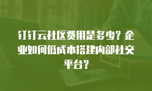 钉钉云社区费用是多少？企业如何低成本搭建内部社交平台？