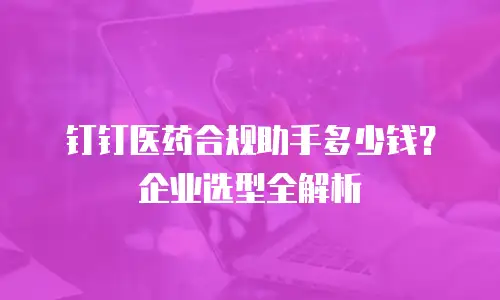 钉钉医药合规助手多少钱？企业选型全解析