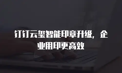 钉钉云玺智能印章升级，企业用印更高效