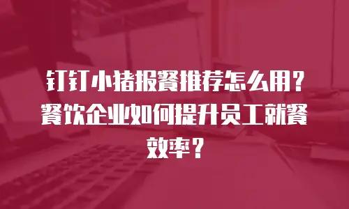 钉钉小猪报餐推荐怎么用？餐饮企业如何提升员工就餐效率？