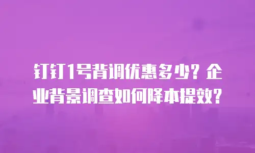 钉钉1号背调优惠多少？企业背景调查如何降本提效？