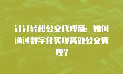 钉钉轻松公文代理商：如何通过数字化实现高效公文管理？