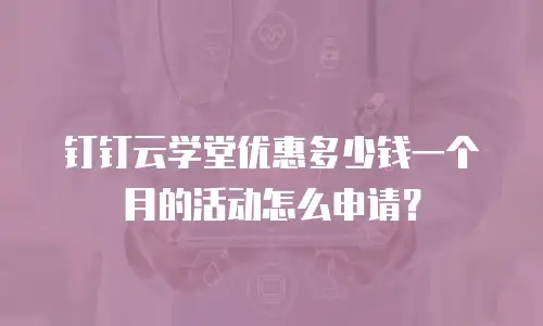 钉钉云学堂优惠多少钱一个月的活动怎么申请？
