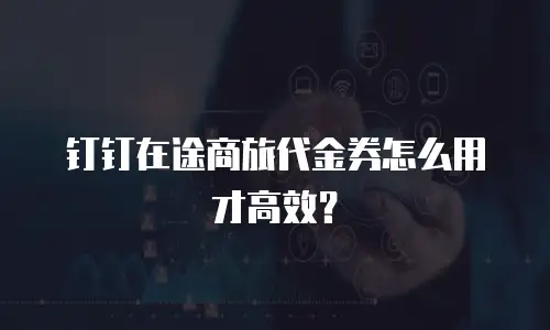 钉钉在途商旅代金券怎么用才高效？