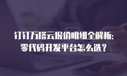 钉钉万搭云报价明细全解析：零代码开发平台怎么选？