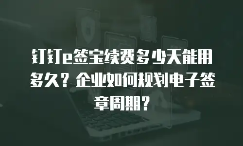 钉钉e签宝续费多少天能用多久？企业如何规划电子签章周期？