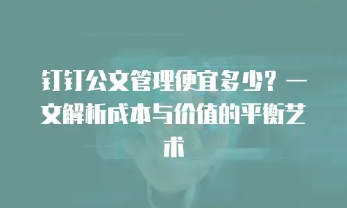 钉钉公文管理便宜多少？一文解析成本与价值的平衡艺术