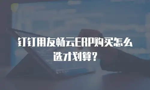 钉钉用友畅云ERP购买怎么选才划算？