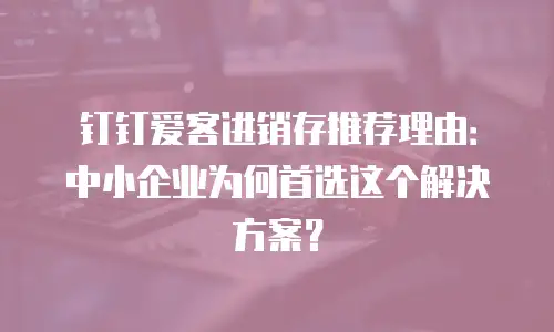 钉钉爱客进销存推荐理由：中小企业为何首选这个解决方案？