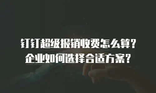 钉钉超级报销收费怎么算？企业如何选择合适方案？