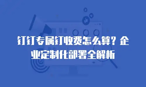 钉钉专属钉收费怎么算？企业定制化部署全解析