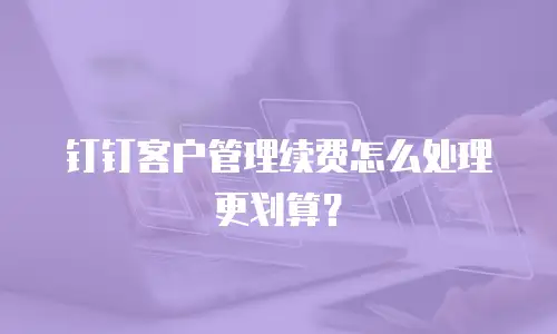 钉钉客户管理续费怎么处理更划算？