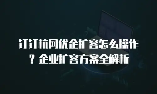 钉钉杭网优企扩容怎么操作？企业扩容方案全解析