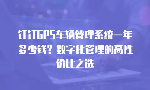 钉钉GPS车辆管理系统一年多少钱？数字化管理的高性价比之选