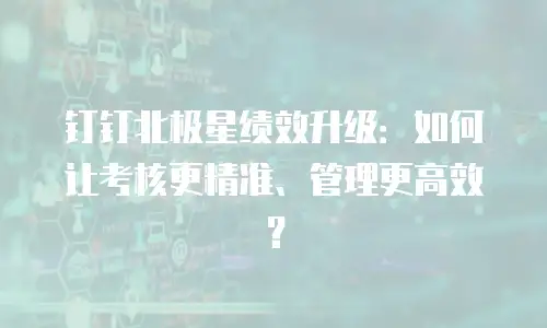 钉钉北极星绩效升级：如何让考核更精准、管理更高效？