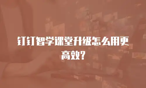 钉钉智学课堂升级怎么用更高效？