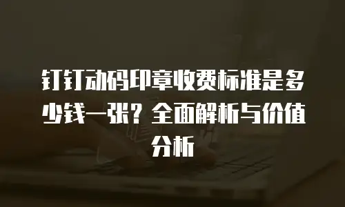 钉钉动码印章收费标准是多少钱一张？全面解析与价值分析
