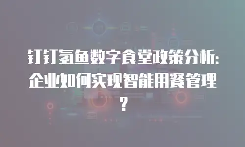钉钉氢鱼数字食堂政策分析：企业如何实现智能用餐管理？