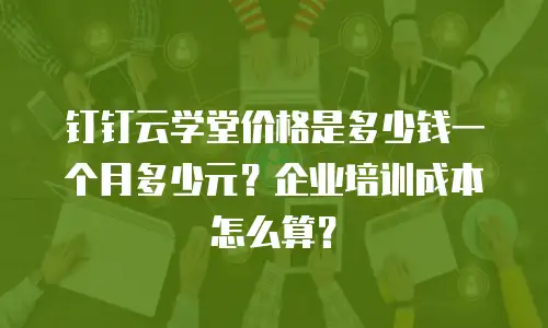 钉钉云学堂价格是多少钱一个月多少元？企业培训成本怎么算？