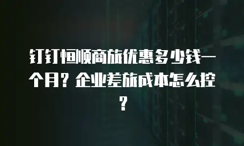 钉钉恒顺商旅优惠多少钱一个月？企业差旅成本怎么控？