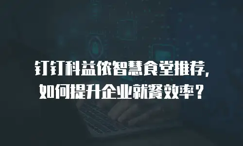 钉钉科益侬智慧食堂推荐，如何提升企业就餐效率？