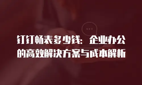 钉钉畅表多少钱：企业办公的高效解决方案与成本解析