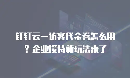 钉钉云一访客代金券怎么用？企业接待新玩法来了