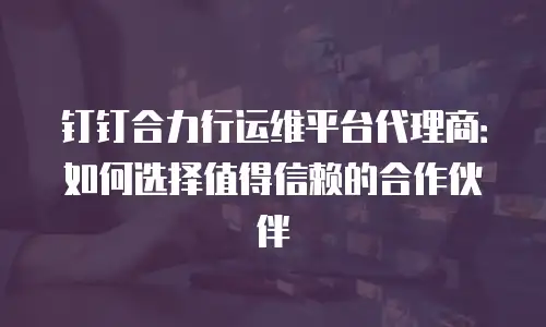 钉钉合力行运维平台代理商：如何选择值得信赖的合作伙伴