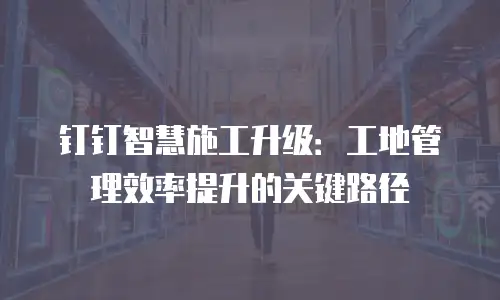 钉钉智慧施工升级：工地管理效率提升的关键路径