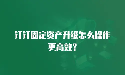 钉钉固定资产升级怎么操作更高效？