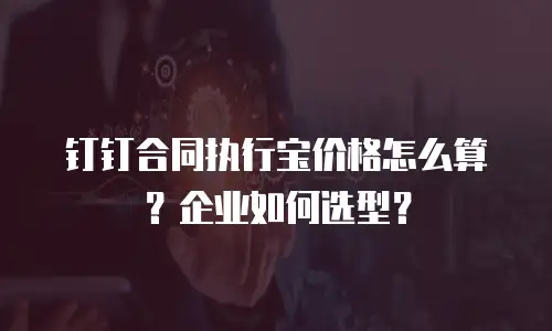 钉钉合同执行宝价格怎么算？企业如何选型？