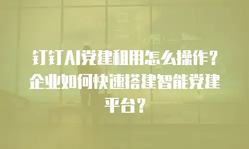钉钉AI党建租用怎么操作？企业如何快速搭建智能党建平台？