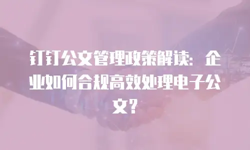 钉钉公文管理政策解读：企业如何合规高效处理电子公文？