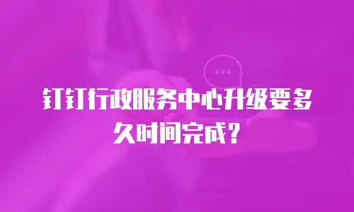 钉钉行政服务中心升级要多久时间完成？