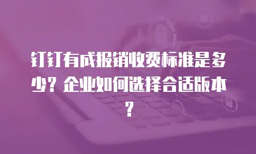 钉钉有成报销收费标准是多少？企业如何选择合适版本？