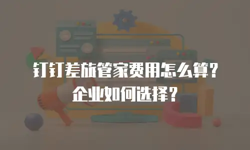 钉钉差旅管家费用怎么算？企业如何选择？