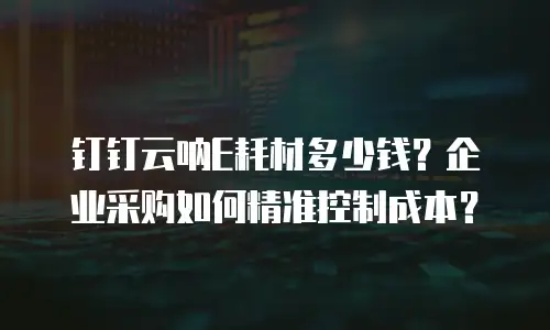 钉钉云呐E耗材多少钱？企业采购如何精准控制成本？