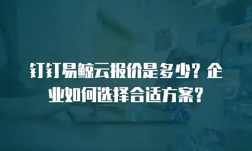 钉钉易鲸云报价是多少？企业如何选择合适方案？