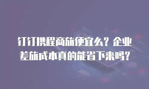 钉钉携程商旅便宜么？企业差旅成本真的能省下来吗？