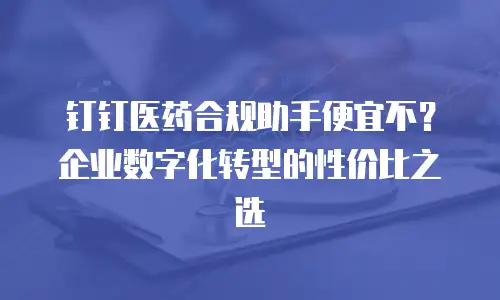 钉钉医药合规助手便宜不？企业数字化转型的性价比之选
